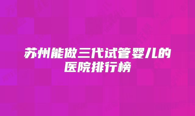 苏州能做三代试管婴儿的医院排行榜
