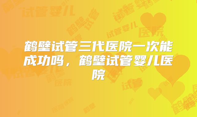 鹤壁试管三代医院一次能成功吗,鹤壁试管婴儿医院