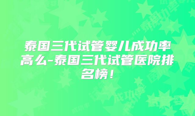 泰国三代试管婴儿成功率高么-泰国三代试管医院排名榜！