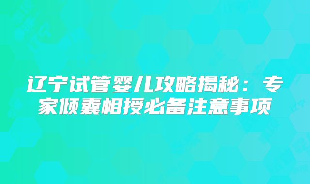 辽宁试管婴儿攻略揭秘:专家倾囊相授必备注意事项