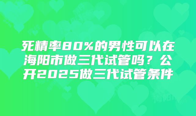 死精率80%的男性可以在海阳市做三代试管吗？公开2025做三代试管条件