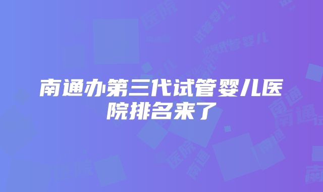 南通办第三代试管婴儿医院排名来了
