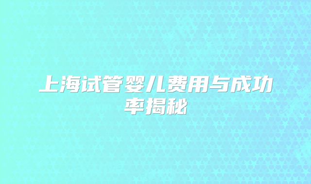 上海试管婴儿费用与成功率揭秘