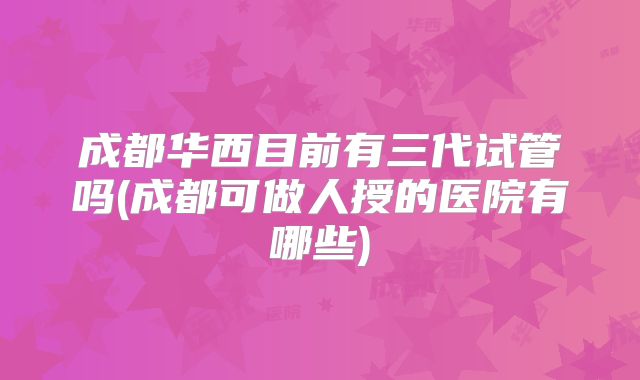成都华西目前有三代试管吗(成都可做人授的医院有哪些)