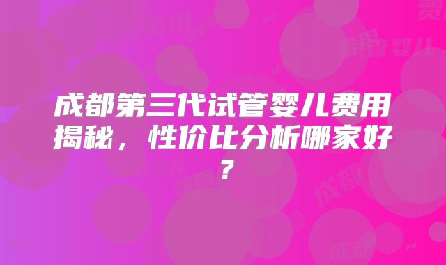 成都第三代试管婴儿费用揭秘，性价比分析哪家好？