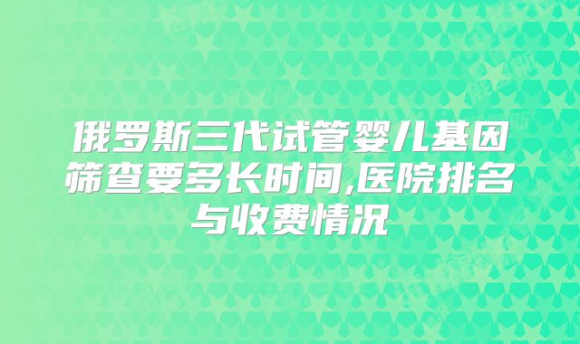 俄罗斯三代试管婴儿基因筛查要多长时间,医院排名与收费情况