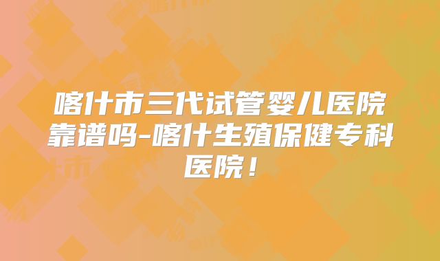 喀什市三代试管婴儿医院靠谱吗-喀什生殖保健专科医院！