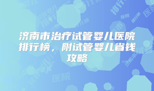 济南市治疗试管婴儿医院排行榜，附试管婴儿省钱攻略