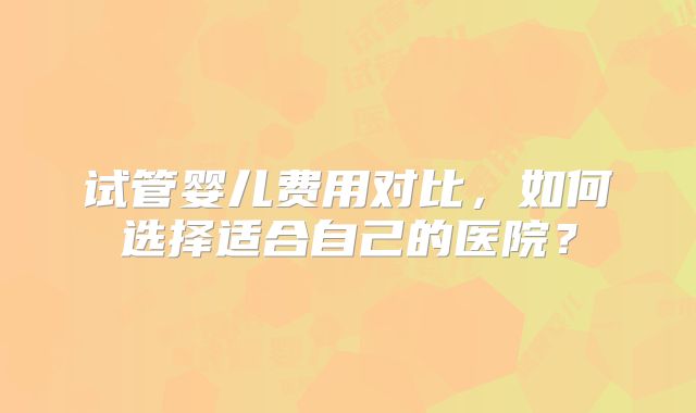 试管婴儿费用对比，如何选择适合自己的医院？