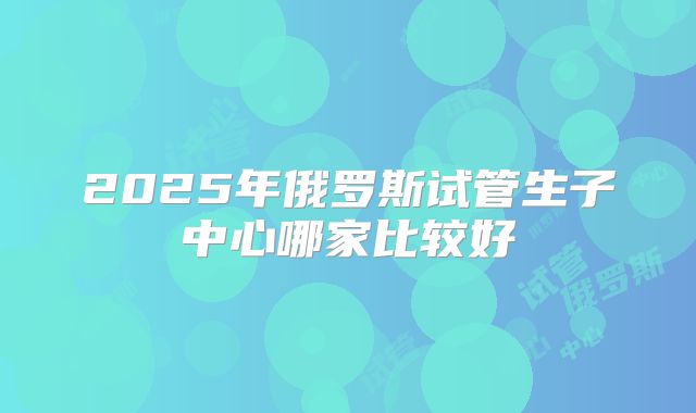 2025年俄罗斯试管生子中心哪家比较好