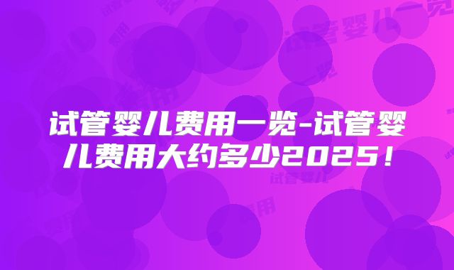 试管婴儿费用一览-试管婴儿费用大约多少2025！