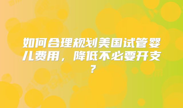 如何合理规划美国试管婴儿费用,降低不必要开支?