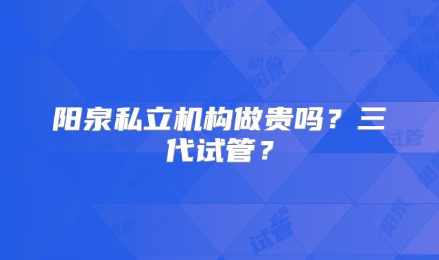 阳泉私立机构做贵吗？三代试管？