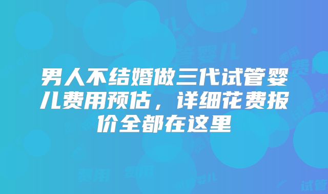 男人不结婚做三代试管婴儿费用预估，详细花费报价全都在这里