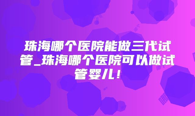 珠海哪个医院能做三代试管_珠海哪个医院可以做试管婴儿！