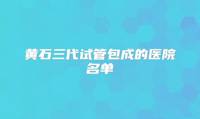 黄石三代试管包成的医院名单