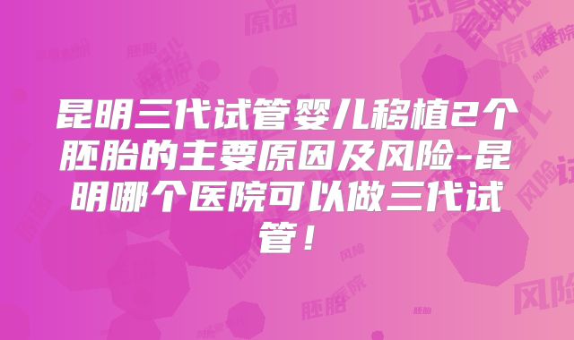 昆明三代试管婴儿移植2个胚胎的主要原因及风险-昆明哪个医院可以做三代试管!