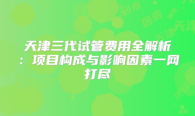 天津三代试管费用全解析：项目构成与影响因素一网打尽