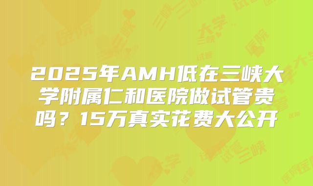 2025年AMH低在三峡大学附属仁和医院做试管贵吗？15万真实花费大公开