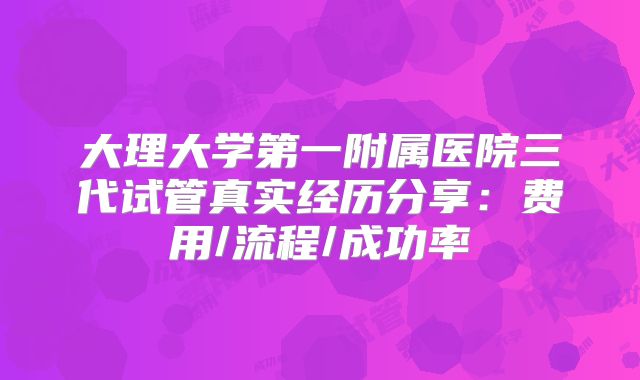 大理大学第一附属医院三代试管真实经历分享：费用/流程/成功率