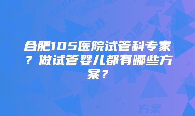合肥105医院试管科专家？做试管婴儿都有哪些方案？
