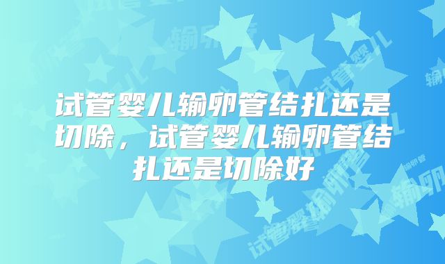 试管婴儿输卵管结扎还是切除,试管婴儿输卵管结扎还是切除好