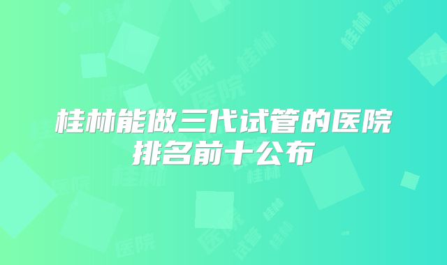 桂林能做三代试管的医院排名前十公布