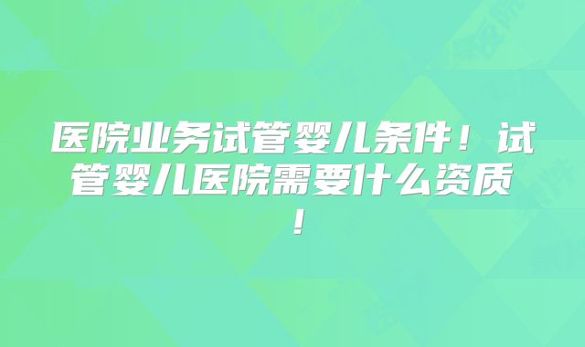 医院业务试管婴儿条件！试管婴儿医院需要什么资质！