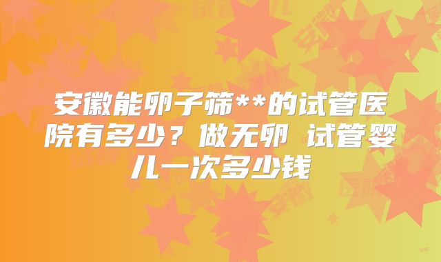 安徽能卵子筛**的试管医院有多少？做无卵�试管婴儿一次多少钱