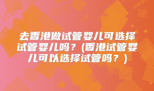 去香港做试管婴儿可选择试管婴儿吗?(香港试管婴儿可以选择试管吗?)