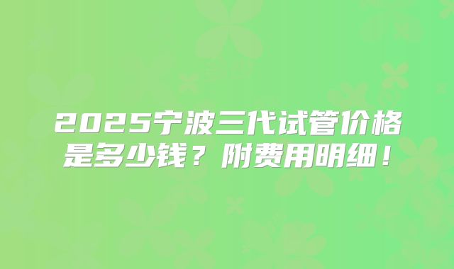 2025宁波三代试管价格是多少钱?附费用明细!