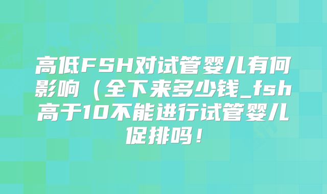 高低FSH对试管婴儿有何影响（全下来多少钱_fsh高于10不能进行试管婴儿促排吗！