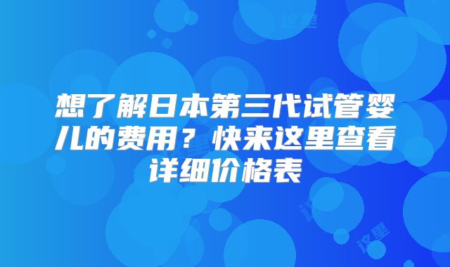想了解日本第三代试管婴儿的费用？快来这里查看详细价格表