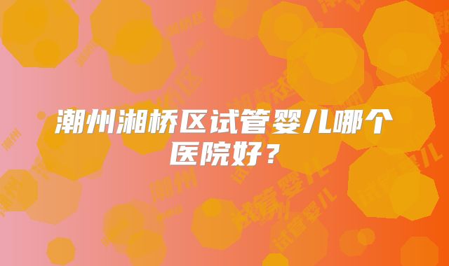 潮州湘桥区试管婴儿哪个医院好?