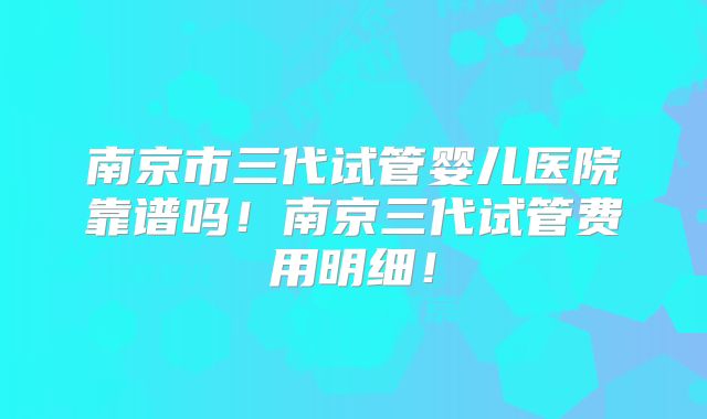 南京市三代试管婴儿医院靠谱吗！南京三代试管费用明细！