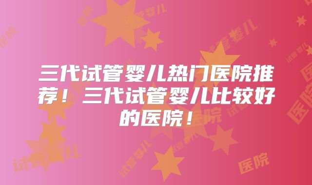 三代试管婴儿热门医院推荐！三代试管婴儿比较好的医院！