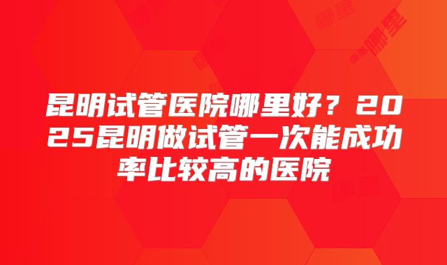 昆明试管医院哪里好？2025昆明做试管一次能成功率比较高的医院