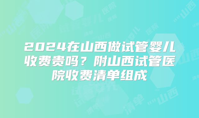2024在山西做试管婴儿收费贵吗？附山西试管医院收费清单组成