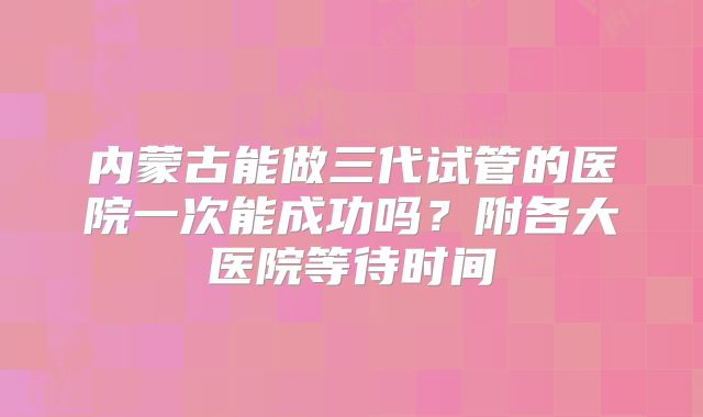 内蒙古能做三代试管的医院一次能成功吗?附各大医院等待时间