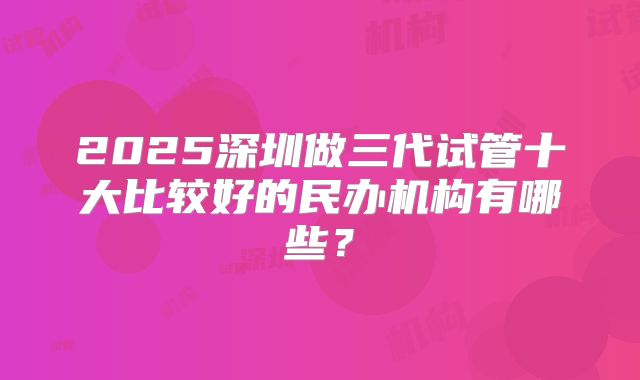 2025深圳做三代试管十大比较好的民办机构有哪些？