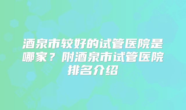 酒泉市较好的试管医院是哪家？附酒泉市试管医院排名介绍