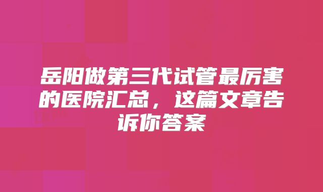 岳阳做第三代试管最厉害的医院汇总，这篇文章告诉你答案