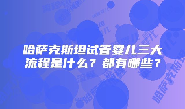 哈萨克斯坦试管婴儿三大流程是什么？都有哪些？