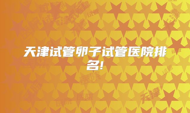 天津试管卵子试管医院排名!