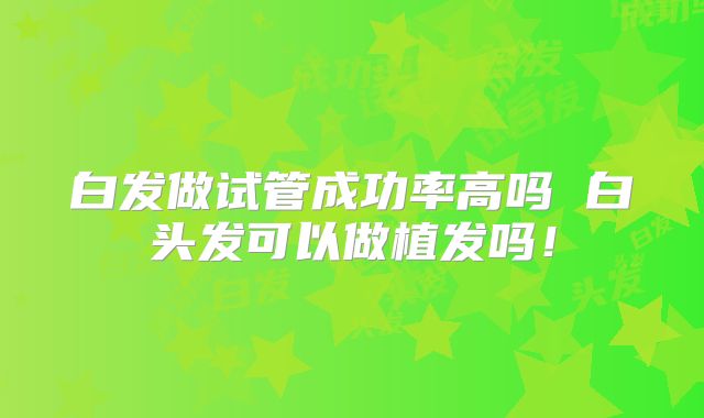 白发做试管成功率高吗 白头发可以做植发吗!