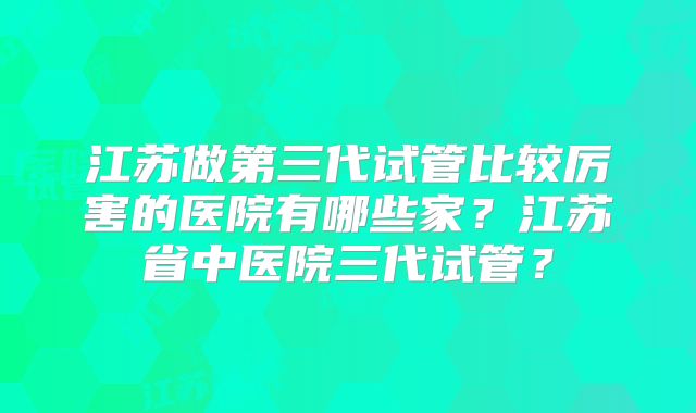 江苏做第三代试管比较厉害的医院有哪些家？江苏省中医院三代试管？