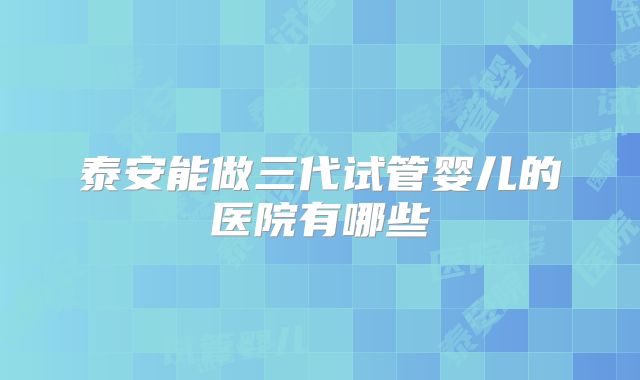 泰安能做三代试管婴儿的医院有哪些