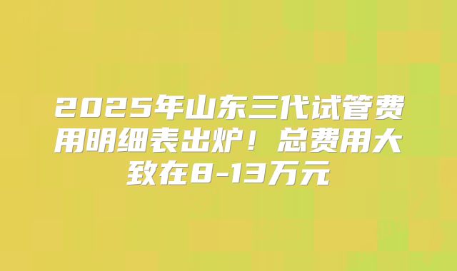 2025年山东三代试管费用明细表出炉！总费用大致在8-13万元