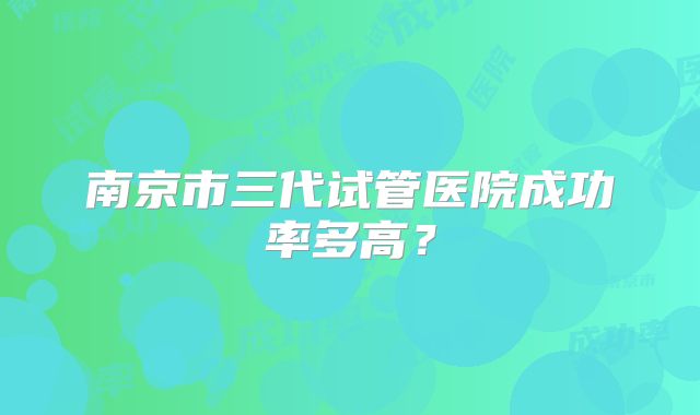 南京市三代试管医院成功率多高？