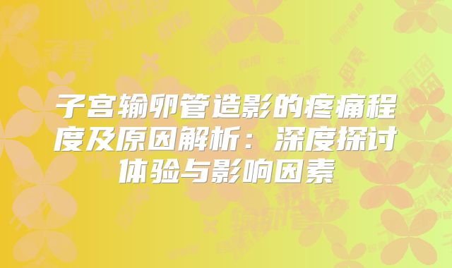 子宫输卵管造影的疼痛程度及原因解析:深度探讨体验与影响因素